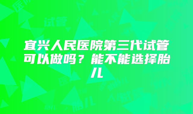 宜兴人民医院第三代试管可以做吗？能不能选择胎儿