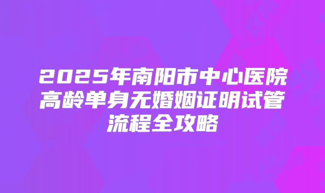 2025年南阳市中心医院高龄单身无婚姻证明试管流程全攻略