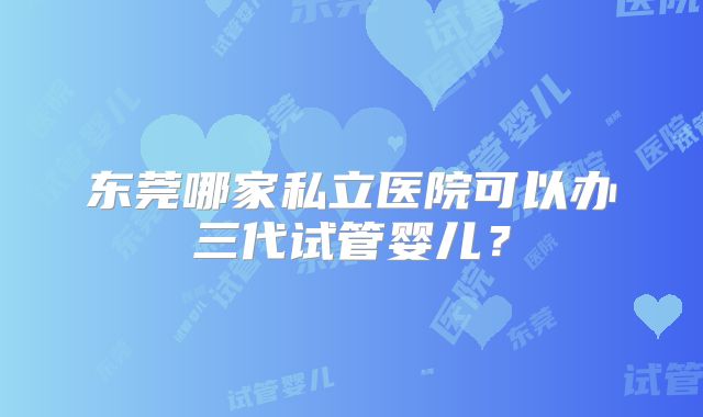 东莞哪家私立医院可以办三代试管婴儿?