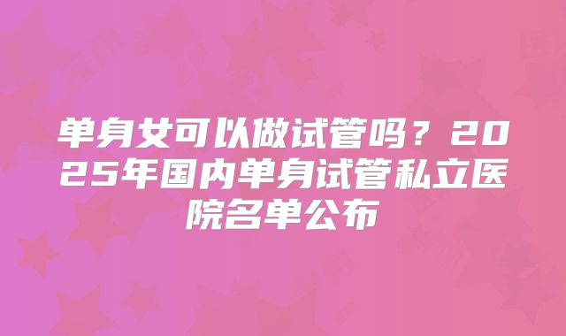 单身女可以做试管吗？2025年国内单身试管私立医院名单公布