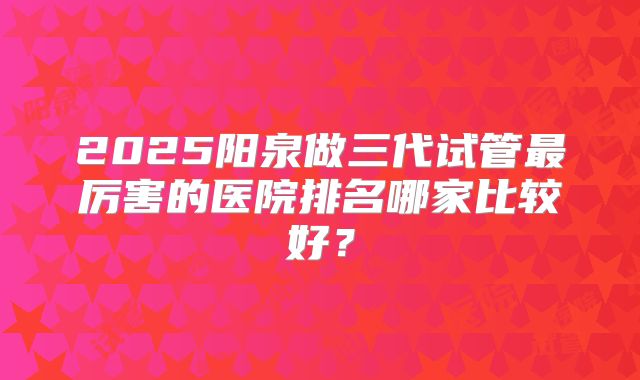 2025阳泉做三代试管最厉害的医院排名哪家比较好?