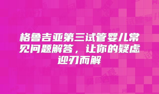 格鲁吉亚第三试管婴儿常见问题解答，让你的疑虑迎刃而解