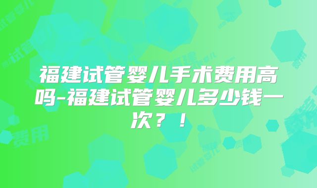 福建试管婴儿手术费用高吗-福建试管婴儿多少钱一次？！