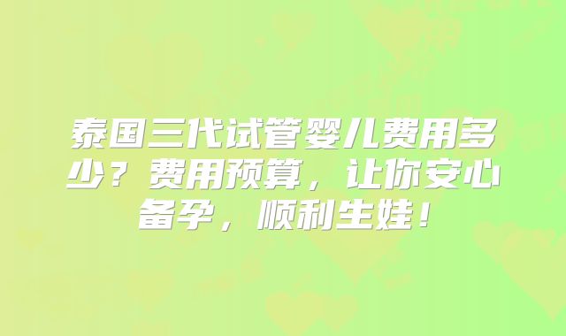 泰国三代试管婴儿费用多少？费用预算，让你安心备孕，顺利生娃！