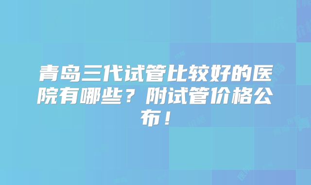 青岛三代试管比较好的医院有哪些？附试管价格公布！