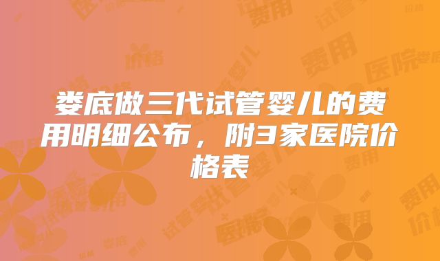 娄底做三代试管婴儿的费用明细公布，附3家医院价格表