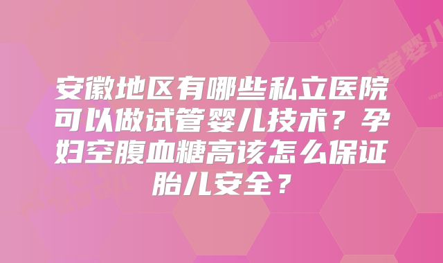 安徽地区有哪些私立医院可以做试管婴儿技术？孕妇空腹血糖高该怎么保证胎儿安全？