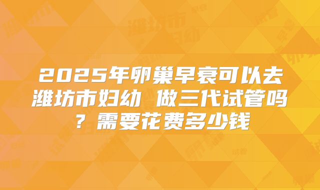 2025年卵巢早衰可以去潍坊市妇幼 做三代试管吗?需要花费多少钱
