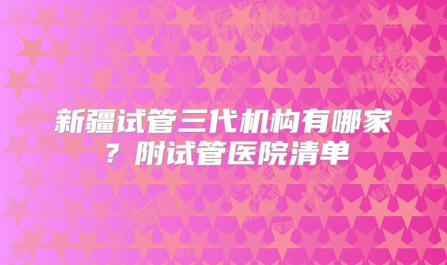 新疆试管三代机构有哪家？附试管医院清单
