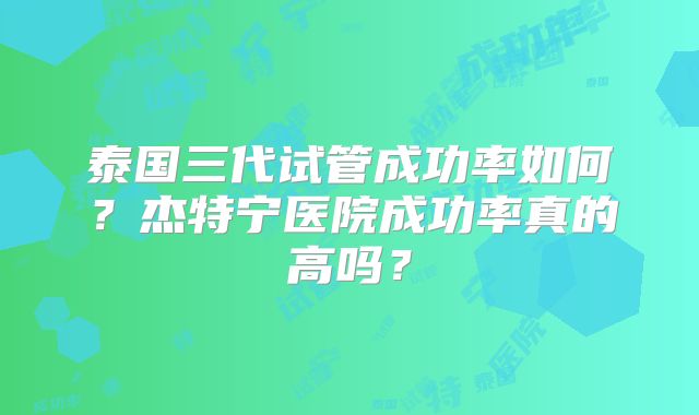 泰国三代试管成功率如何？杰特宁医院成功率真的高吗？