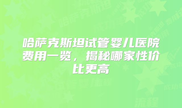 哈萨克斯坦试管婴儿医院费用一览，揭秘哪家性价比更高
