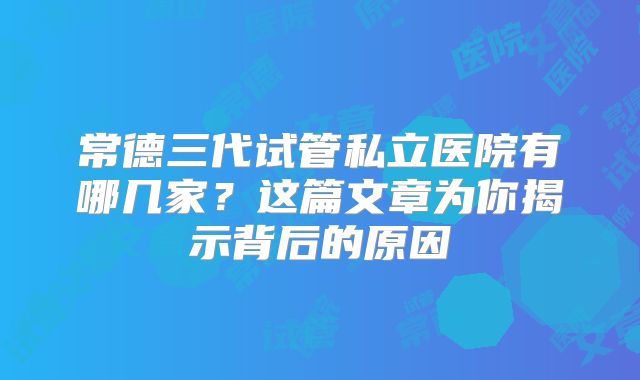 常德三代试管私立医院有哪几家？这篇文章为你揭示背后的原因