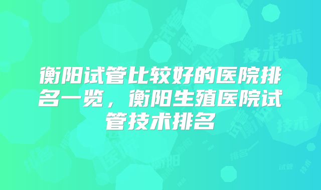 衡阳试管比较好的医院排名一览，衡阳生殖医院试管技术排名