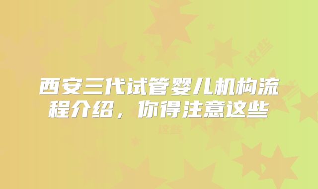 西安三代试管婴儿机构流程介绍，你得注意这些