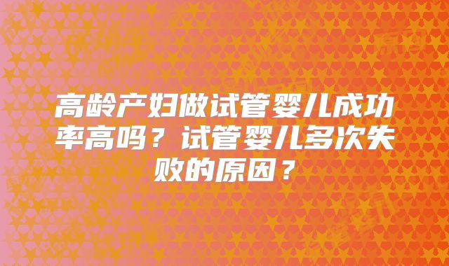 高龄产妇做试管婴儿成功率高吗？试管婴儿多次失败的原因？