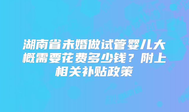 湖南省未婚做试管婴儿大概需要花费多少钱？附上相关补贴政策