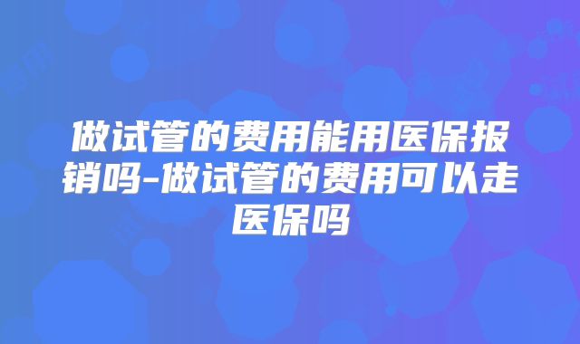 做试管的费用能用医保报销吗-做试管的费用可以走医保吗