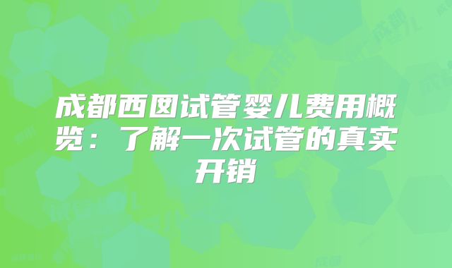 成都西囡试管婴儿费用概览：了解一次试管的真实开销