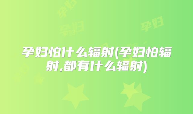 孕妇怕什么辐射(孕妇怕辐射,都有什么辐射)