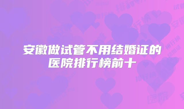 安徽做试管不用结婚证的医院排行榜前十
