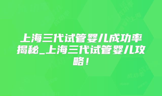 上海三代试管婴儿成功率揭秘_上海三代试管婴儿攻略！