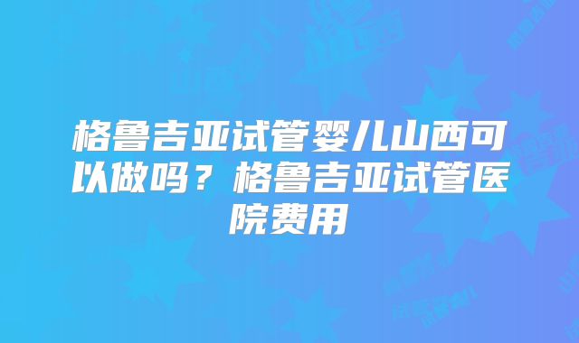 格鲁吉亚试管婴儿山西可以做吗?格鲁吉亚试管医院费用