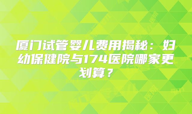 厦门试管婴儿费用揭秘：妇幼保健院与174医院哪家更划算？