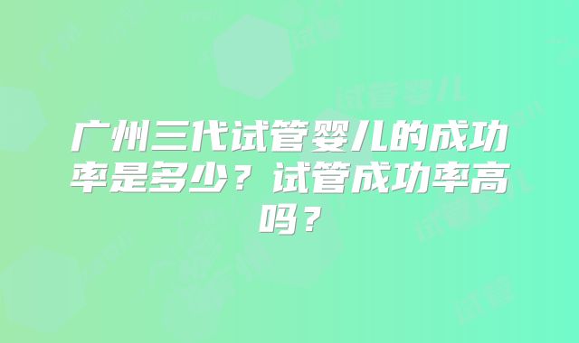 广州三代试管婴儿的成功率是多少?试管成功率高吗?