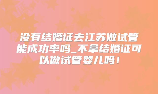 没有结婚证去江苏做试管能成功率吗_不拿结婚证可以做试管婴儿吗!