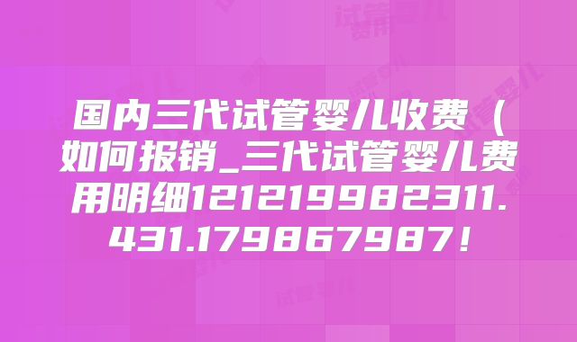 国内三代试管婴儿收费（如何报销_三代试管婴儿费用明细121219982311.431.179867987！