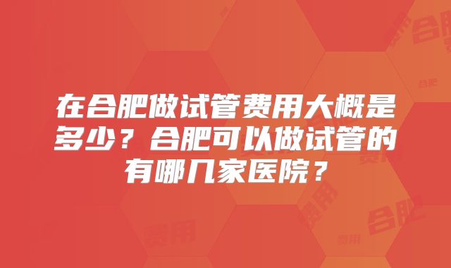 在合肥做试管费用大概是多少？合肥可以做试管的有哪几家医院？