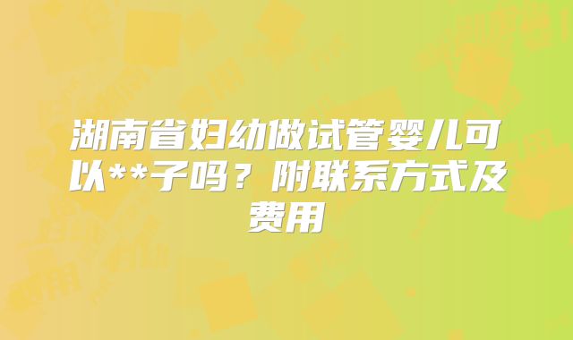 湖南省妇幼做试管婴儿可以**子吗？附联系方式及费用