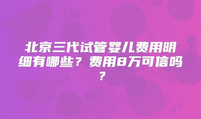 北京三代试管婴儿费用明细有哪些？费用8万可信吗？
