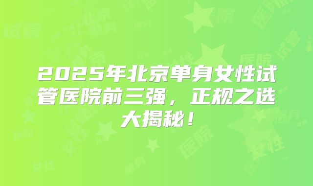 2025年北京单身女性试管医院前三强，正规之选大揭秘！