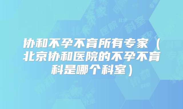 协和不孕不育所有专家(北京协和医院的不孕不育科是哪个科室)