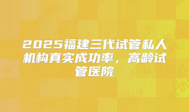 2025福建三代试管私人机构真实成功率，高龄试管医院