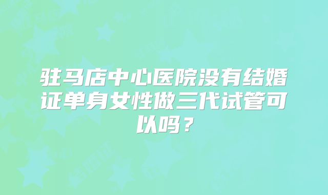 驻马店中心医院没有结婚证单身女性做三代试管可以吗？