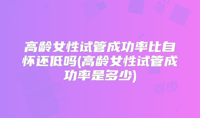 高龄女性试管成功率比自怀还低吗(高龄女性试管成功率是多少)