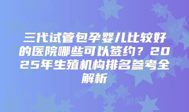 三代试管包孕婴儿比较好的医院哪些可以签约？2025年生殖机构排名参考全解析
