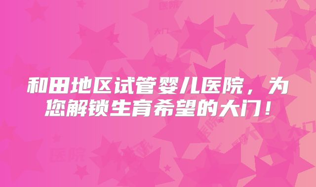 和田地区试管婴儿医院,为您解锁生育希望的大门!