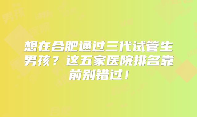 想在合肥通过三代试管生男孩？这五家医院排名靠前别错过！