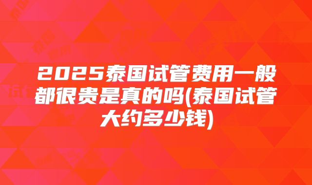 2025泰国试管费用一般都很贵是真的吗(泰国试管大约多少钱)