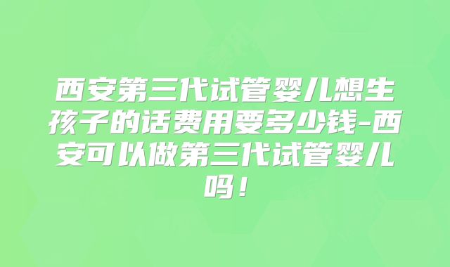 西安第三代试管婴儿想生孩子的话费用要多少钱-西安可以做第三代试管婴儿吗!