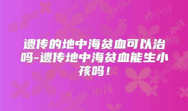 遗传的地中海贫血可以治吗-遗传地中海贫血能生小孩吗！