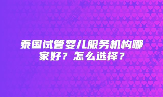 泰国试管婴儿服务机构哪家好？怎么选择？