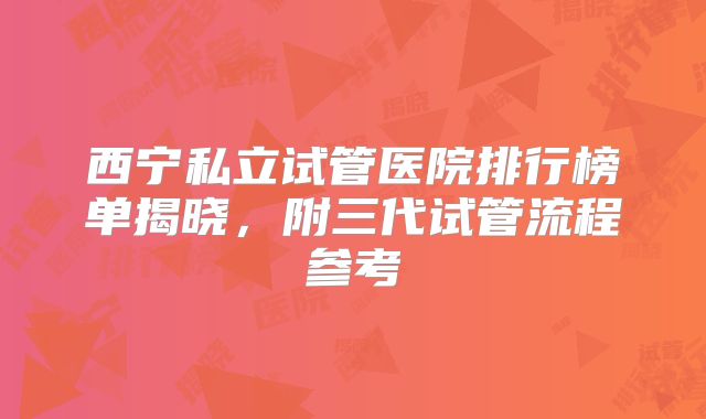 西宁私立试管医院排行榜单揭晓，附三代试管流程参考