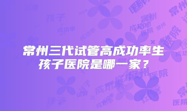 常州三代试管高成功率生孩子医院是哪一家？