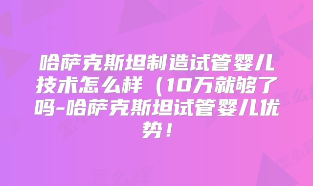 哈萨克斯坦制造试管婴儿技术怎么样(10万就够了吗-哈萨克斯坦试管婴儿优势!