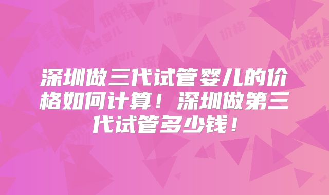 深圳做三代试管婴儿的价格如何计算！深圳做第三代试管多少钱！