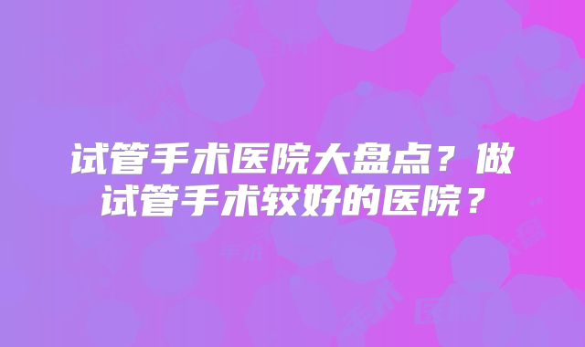 试管手术医院大盘点？做试管手术较好的医院？